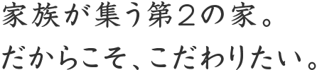 家族が集う第2の家。 だからこそ、こだわりたい。