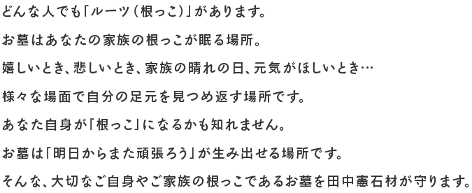 どんな人でも「ルーツ（根っこ）」があります。お墓はあなたの家族の根っこが眠る場所。嬉しいとき、悲しいとき、家族の晴れの日、元気がほしいとき…様々な場面で自分の足元を見つめ返す場所です。あなた自身が「根っこ」になるかも知れません。お墓は「明日からまた頑張ろう」が生み出せる場所です。そんな、大切なご自身やご家族の根っこであるお墓を田中憲石材が守ります。 