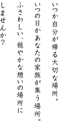 いつか自分が帰る大切な場所。いつの日かあなたの家族が集う場所。ふさわしい、穏やかな憩いの場所にしませんか？ 